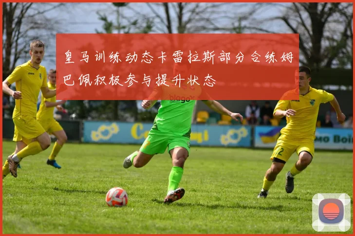 皇马训练动态卡雷拉斯部分合练姆巴佩积极参与提升状态