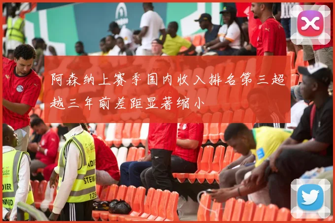 阿森纳上赛季国内收入排名第三超越三年前差距显著缩小
