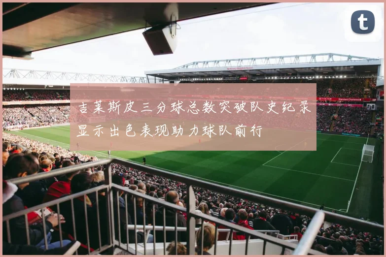 吉莱斯皮三分球总数突破队史纪录显示出色表现助力球队前行