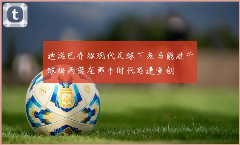 迪诺巴乔称现代足球下老马能进千球梅西若在那个时代恐遭重创