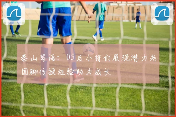 泰山寄语：05后小将们展现潜力老国脚传授经验助力成长
