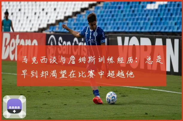 马克西谈与詹姆斯训练经历：总是早到却渴望在比赛中超越他