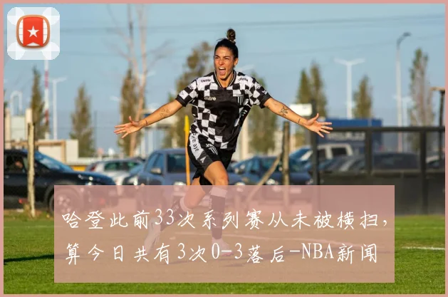 哈登此前33次系列赛从未被横扫，算今日共有3次0-3落后-NBA新闻