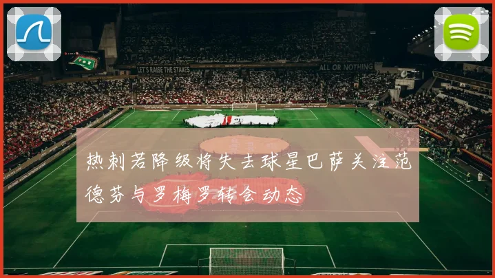 热刺若降级将失去球星巴萨关注范德芬与罗梅罗转会动态