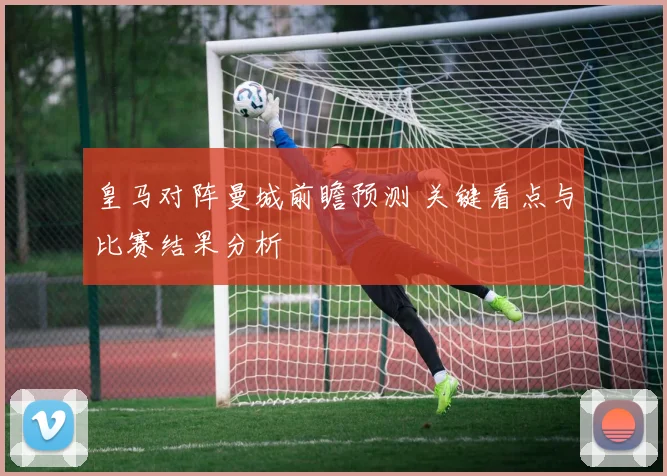 皇马对阵曼城前瞻预测 关键看点与比赛结果分析