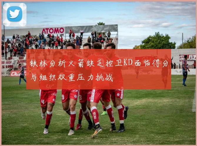 铁林分析火箭缺乏控卫KD面临得分与组织双重压力挑战