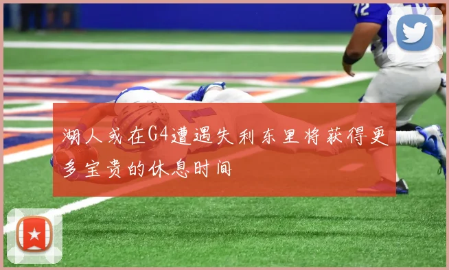 湖人或在G4遭遇失利东里将获得更多宝贵的休息时间