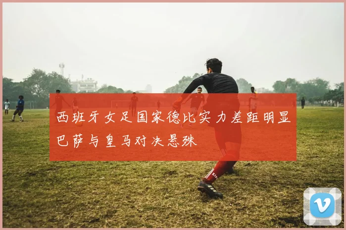 西班牙女足国家德比实力差距明显巴萨与皇马对决悬殊