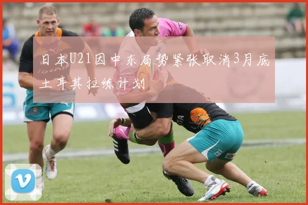 日本U21因中东局势紧张取消3月底土耳其拉练计划