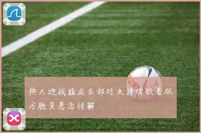 热火迎战猛龙东部对决持续胶着双方胜负悬念待解