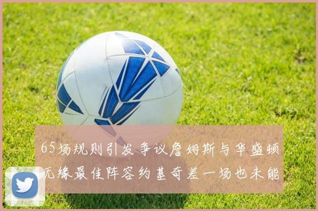 65场规则引发争议詹姆斯与华盛顿无缘最佳阵容约基奇差一场也未能入选