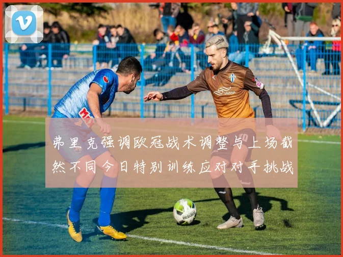 弗里克强调欧冠战术调整与上场截然不同今日特别训练应对对手挑战
