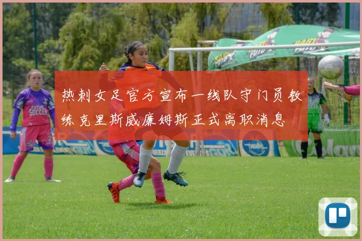 热刺女足官方宣布一线队守门员教练克里斯威廉姆斯正式离职消息