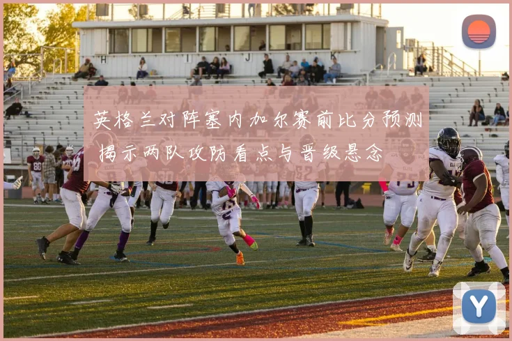 英格兰对阵塞内加尔赛前比分预测 揭示两队攻防看点与晋级悬念