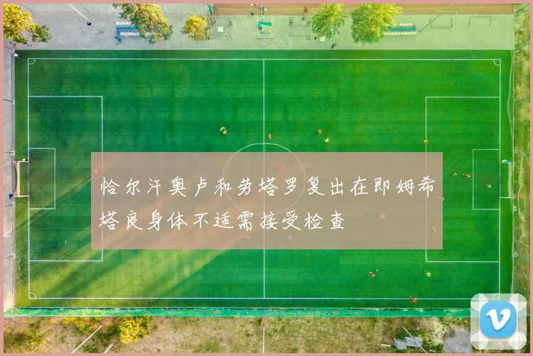 恰尔汗奥卢和劳塔罗复出在即姆希塔良身体不适需接受检查