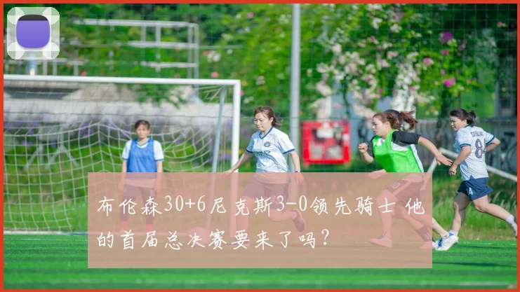 布伦森30+6尼克斯3-0领先骑士 他的首届总决赛要来了吗？
