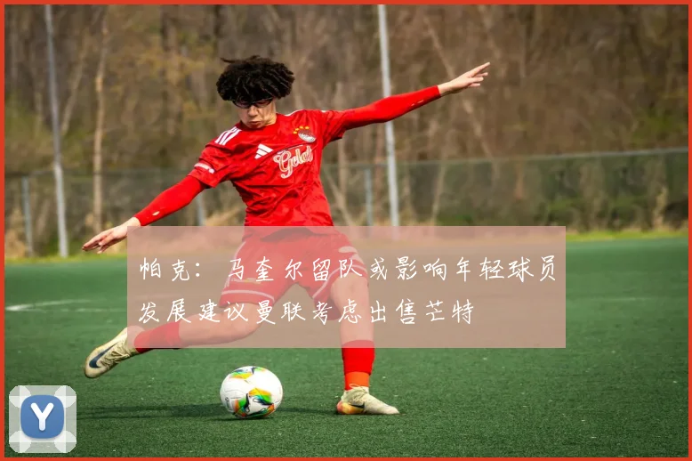 帕克：马奎尔留队或影响年轻球员发展建议曼联考虑出售芒特