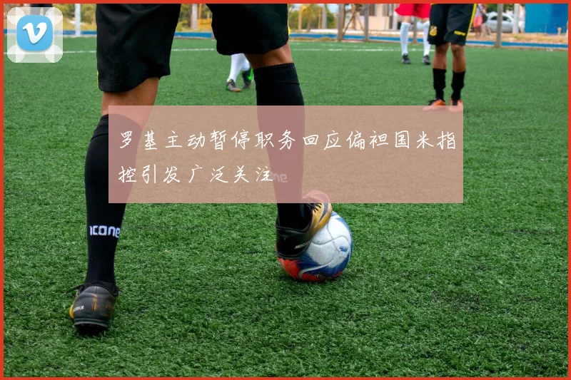 罗基主动暂停职务回应偏袒国米指控引发广泛关注