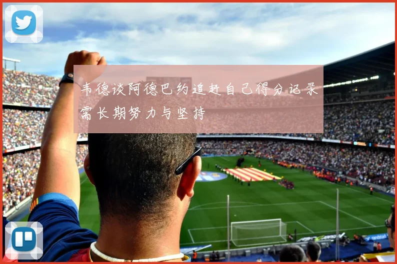 韦德谈阿德巴约追赶自己得分记录需长期努力与坚持