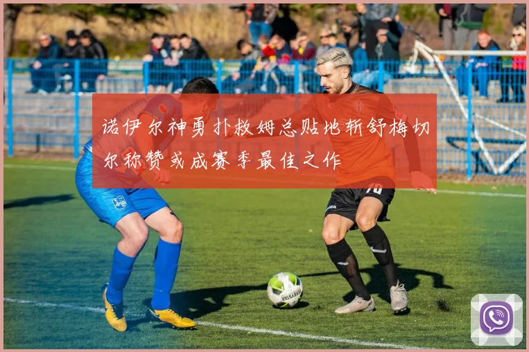 诺伊尔神勇扑救姆总贴地斩舒梅切尔称赞或成赛季最佳之作